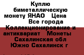 Куплю биметаллическую монету ЯНАО › Цена ­ 6 000 - Все города Коллекционирование и антиквариат » Монеты   . Сахалинская обл.,Южно-Сахалинск г.